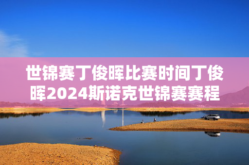 世锦赛丁俊晖比赛时间丁俊晖2024斯诺克世锦赛赛程安排直播时间表 丁俊晖最新比赛消息