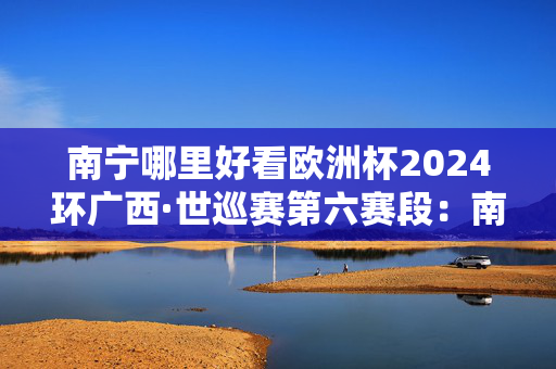 南宁哪里好看欧洲杯2024环广西·世巡赛第六赛段：南宁城市赛段