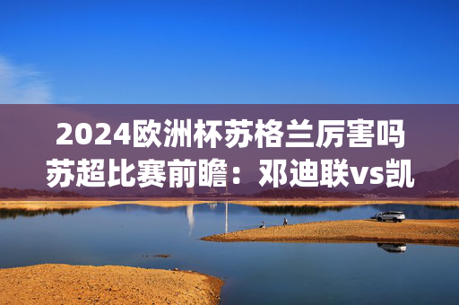 2024欧洲杯苏格兰厉害吗苏超比赛前瞻：邓迪联vs凯尔特人预测分析(2024年12月22日)