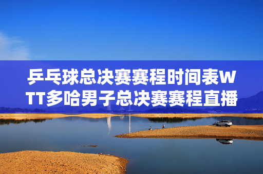 乒乓球总决赛赛程时间表WTT多哈男子总决赛赛程直播时间表1月3日 国乒比赛对阵名单