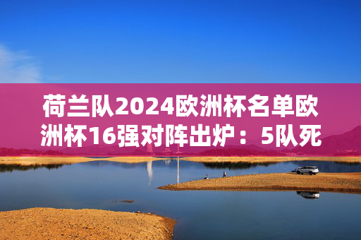 荷兰队2024欧洲杯名单欧洲杯16强对阵出炉：5队死亡半区，豪门云集激战在即