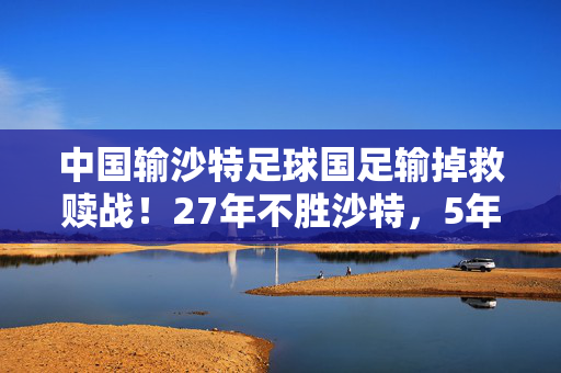 中国输沙特足球国足输掉救赎战！27年不胜沙特，5年首次三连败，连刷9大尴尬纪录 耻辱之夜如何收场？