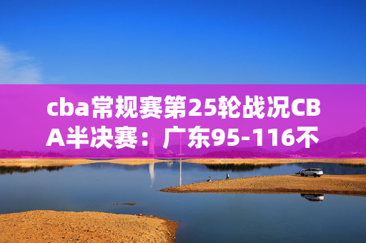 cba常规赛第25轮战况CBA半决赛：广东95-116不敌辽宁，总比分2-3被淘汰