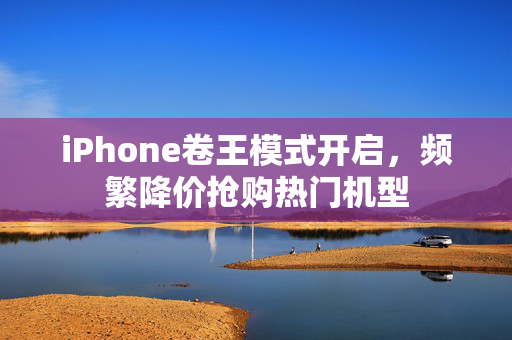 iPhone卷王模式开启，频繁降价抢购热门机型