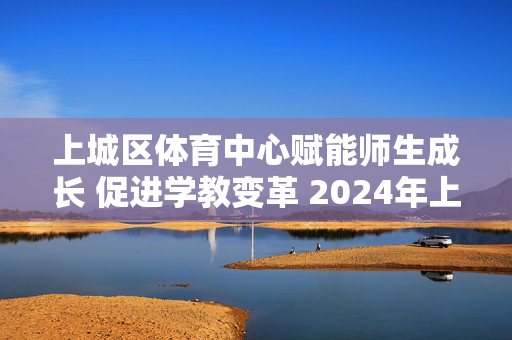 上城区体育中心赋能师生成长 促进学教变革 2024年上城教育学术节（秋季）·智慧教育专场活动顺利落幕