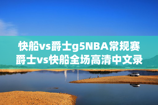 快船vs爵士g5NBA常规赛爵士vs快船全场高清中文录像回放(2024年04月13日)