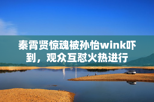 秦霄贤惊魂被孙怡wink吓到，观众互怼火热进行