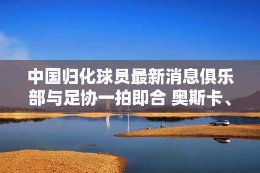 中国归化球员最新消息俱乐部与足协一拍即合 奥斯卡、塞尔吉尼奥启动归化