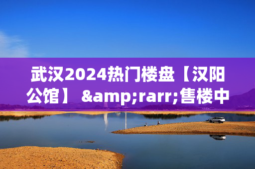 武汉2024热门楼盘【汉阳公馆】 &rarr;售楼中心地址&rarr;24小时电话&rarr;在售户型!