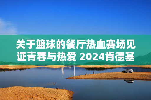 关于篮球的餐厅热血赛场见证青春与热爱 2024肯德基三人篮球赛开启