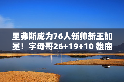 里弗斯成为76人新帅新王加冕！字母哥26+19+10 雄鹿击败雷霆捧起NBA杯