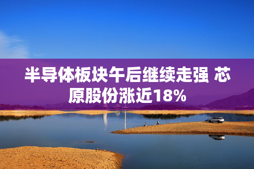 半导体板块午后继续走强 芯原股份涨近18%