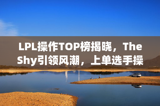 LPL操作TOP榜揭晓，TheShy引领风潮，上单选手操作引领2021赛季