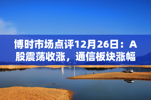 博时市场点评12月26日：A股震荡收涨，通信板块涨幅靠前