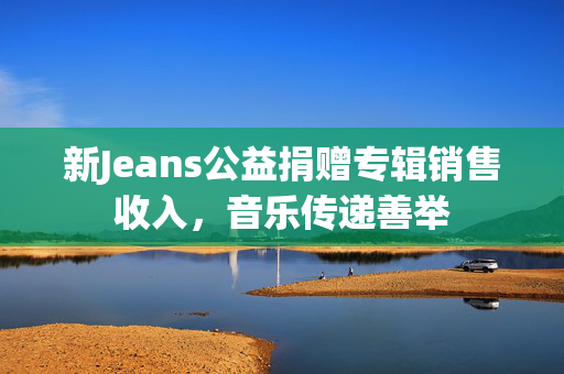 新Jeans公益捐赠专辑销售收入，音乐传递善举