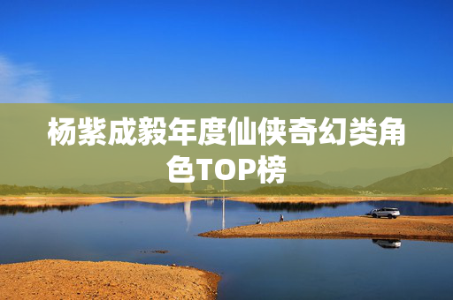 杨紫成毅年度仙侠奇幻类角色TOP榜