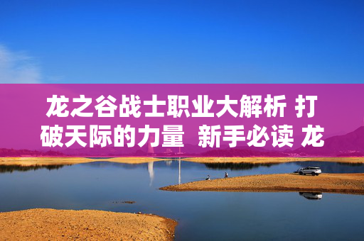 龙之谷战士职业大解析 打破天际的力量  新手必读 龙之谷战士职业选择攻略大揭秘