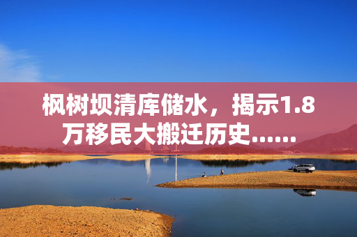 枫树坝清库储水，揭示1.8万移民大搬迁历史......