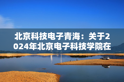 北京科技电子青海：关于2024年北京电子科技学院在青招生工作有关事宜的通知