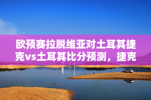 欧预赛拉脱维亚对土耳其捷克vs土耳其比分预测，捷克更被看好