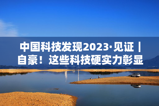 中国科技发现2023·见证｜自豪！这些科技硬实力彰显中国底气