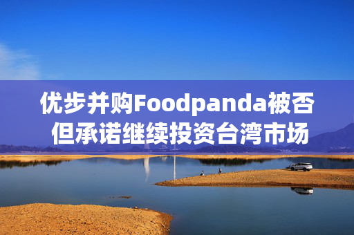 优步并购Foodpanda被否 但承诺继续投资台湾市场