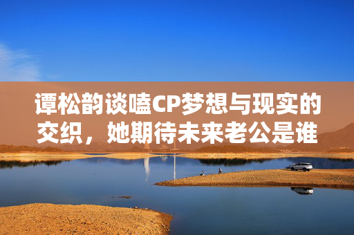 谭松韵谈嗑CP梦想与现实的交织，她期待未来老公是谁