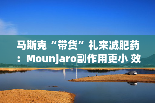 马斯克“带货”礼来减肥药：Mounjaro副作用更小 效果更好