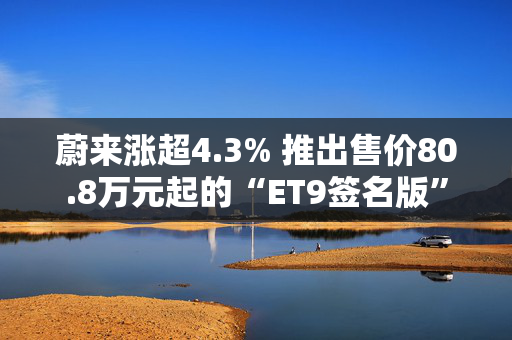 蔚来涨超4.3% 推出售价80.8万元起的“ET9签名版”