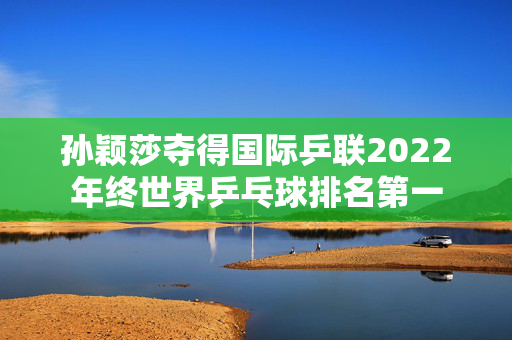 孙颖莎夺得国际乒联2022年终世界乒乓球排名第一