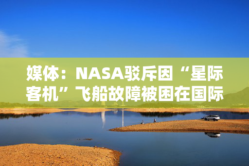 媒体：NASA驳斥因“星际客机”飞船故障被困在国际空间站的宇航员实际不在太空中的“阴谋论”