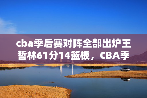 cba季后赛对阵全部出炉王哲林61分14篮板，CBA季后赛对阵确定：上海VS江苏