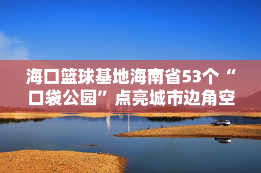 海口篮球基地海南省53个“口袋公园”点亮城市边角空间