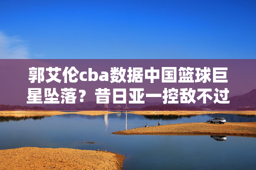 郭艾伦cba数据中国篮球巨星坠落？昔日亚一控敌不过伤病 新东家1200万打水漂吗 状态难复当年勇