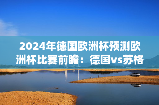 2024年德国欧洲杯预测欧洲杯比赛前瞻：德国vs苏格兰预测分析(2024年06月15日)