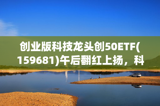 创业版科技龙头创50ETF(159681)午后翻红上扬，科技成长板块或成为重要“风向标”