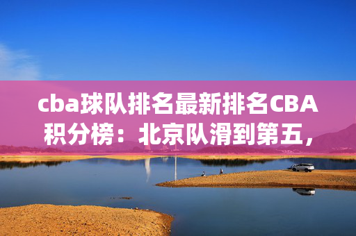 cba球队排名最新排名CBA积分榜：北京队滑到第五，辽宁落到第六，浙江稠州升至第四 排名变动引关注(2)