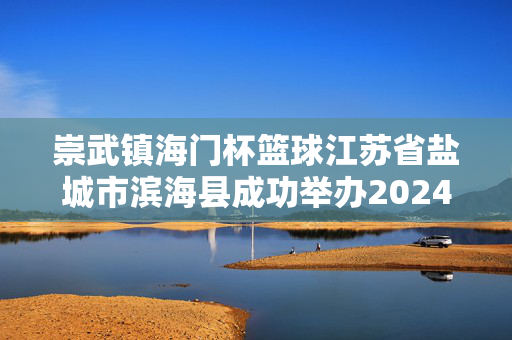 崇武镇海门杯篮球江苏省盐城市滨海县成功举办2024年校园篮球（初中组）联赛