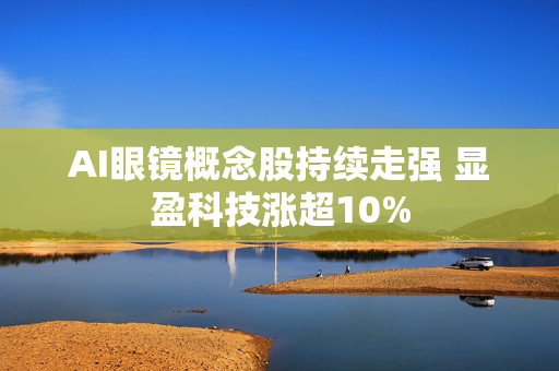 AI眼镜概念股持续走强 显盈科技涨超10%