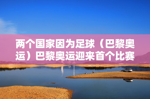 两个国家因为足球（巴黎奥运）巴黎奥运迎来首个比赛日 阿根廷国奥队险爆冷