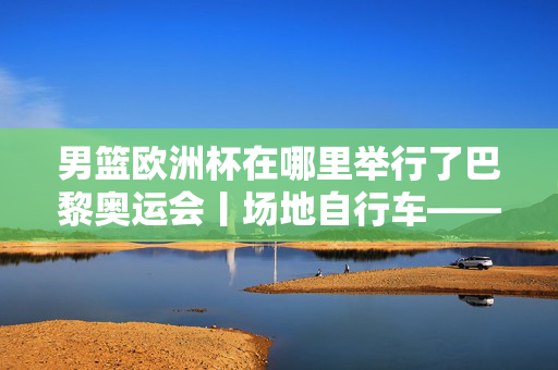 男篮欧洲杯在哪里举行了巴黎奥运会丨场地自行车——男子麦迪逊赛决赛赛况