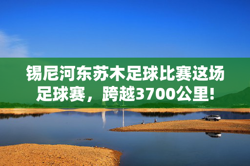 锡尼河东苏木足球比赛这场足球赛，跨越3700公里!