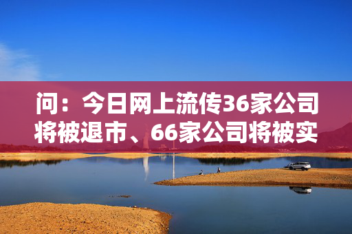 问：今日网上流传36家公司将被退市、66家公司将被实施退市风险警示（＊ST），还有多家公司将被实施其他风险警示（ST），...