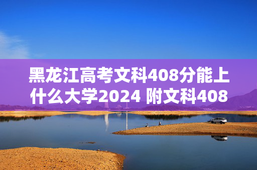 黑龙江高考文科408分能上什么大学2024 附文科408分左右的大学有哪些