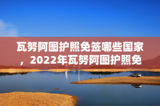 瓦努阿图护照免签哪些国家，2022年瓦努阿图护照免签国家一览表