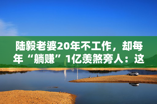 陆毅老婆20年不工作，却每年“躺赚”1亿羡煞旁人：这个比李湘还会赚的女人，赢在哪？