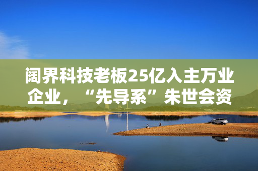 阔界科技老板25亿入主万业企业，“先导系”朱世会资本凶猛