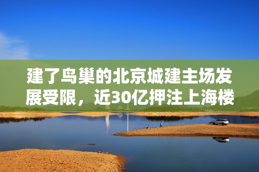 建了鸟巢的北京城建主场发展受限，近30亿押注上海楼市，明年3月项目入市