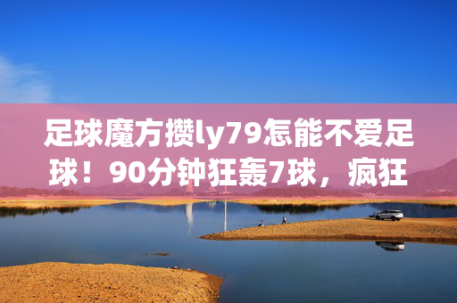 足球魔方攒ly79怎能不爱足球！90分钟狂轰7球，疯狂补时上演绝杀！球迷乐坏了！