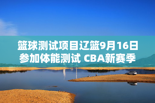 篮球测试项目辽篮9月16日参加体能测试 CBA新赛季实行全员测试